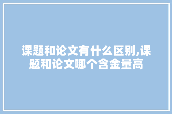 课题和论文有什么区别,课题和论文哪个含金量高