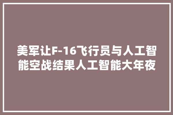 美军让F-16飞行员与人工智能空战结果人工智能大年夜获全胜_人工智能_美国空军 智能问答