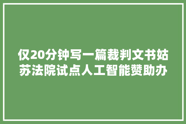 仅20分钟写一篇裁判文书姑苏法院试点人工智能赞助办案_体系_法院