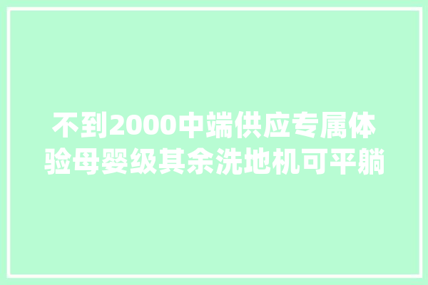 不到2000中端供应专属体验母婴级其余洗地机可平躺消毒！_干净_地板
