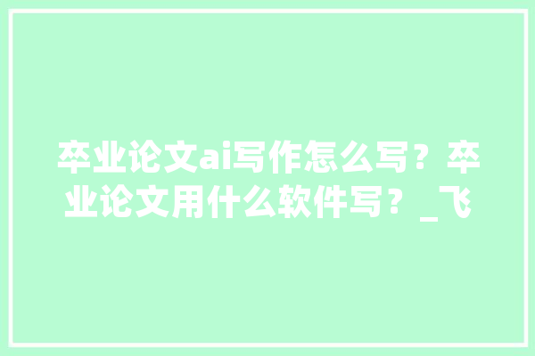 卒业论文ai写作怎么写？卒业论文用什么软件写？_飞语_软件 AI快讯