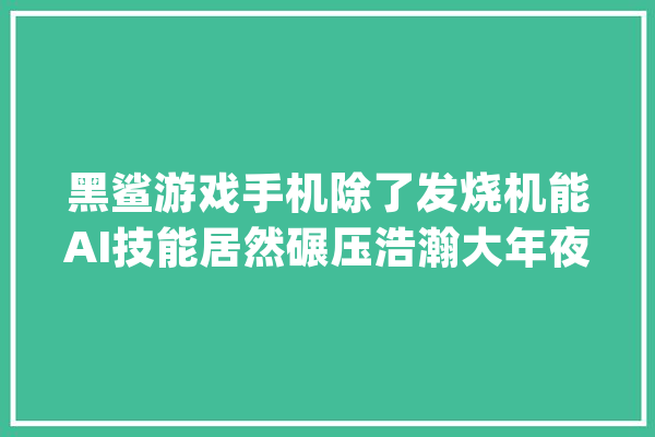 黑鲨游戏手机除了发烧机能AI技能居然碾压浩瀚大年夜牌！_游戏_手机 计算机