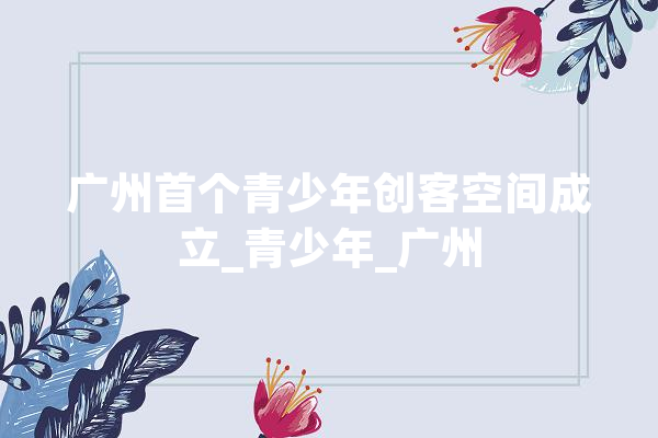 广州首个青少年创客空间成立_青少年_广州 AI简讯