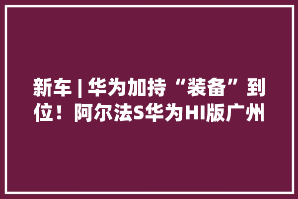 新车 | 华为加持“装备”到位！阿尔法S华为HI版广州车展亮相_华为_新车 科技快讯