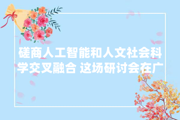 磋商人工智能和人文社会科学交叉融合 这场研讨会在广大举行_广州年夜学_人工智能