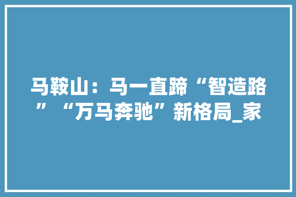 马鞍山：马一直蹄“智造路”“万马奔驰”新格局_家当_马鞍山