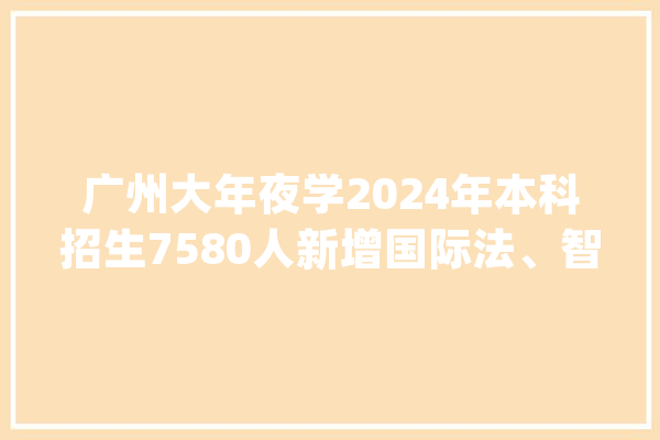 广州大年夜学2024年本科招生7580人新增国际法、智能建造2个专业_专业_国际法 智能助手