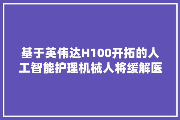 基于英伟达H100开拓的人工智能护理机械人将缓解医疗缺少问题_人工智能_护士 文字写作