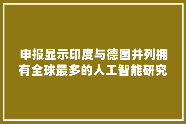 申报显示印度与德国并列拥有全球最多的人工智能研究机构_人工智能_研讨机构 智能写作