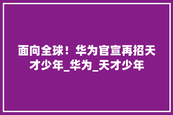 面向全球！华为官宣再招天才少年_华为_天才少年