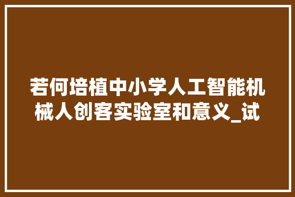 若何培植中小学人工智能机械人创客实验室和意义_试验室_机械人