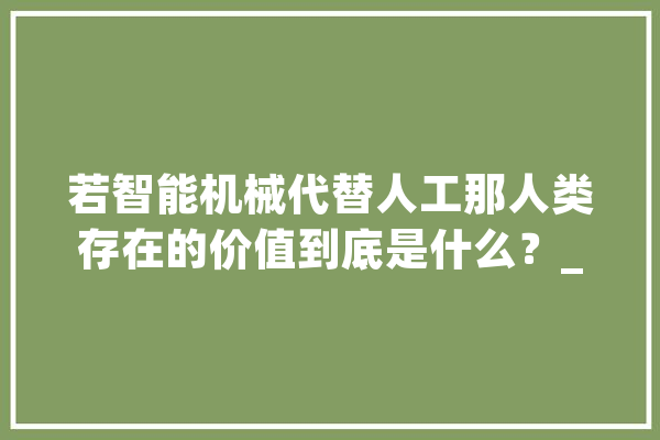 若智能机械代替人工那人类存在的价值到底是什么？_人类_机械 智能助手