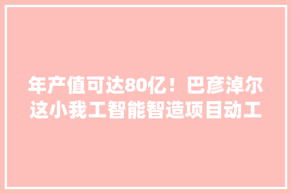 年产值可达80亿！巴彦淖尔这小我工智能智造项目动工了_亿元_家当 AI简讯