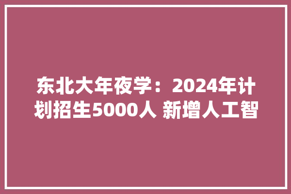 东北大年夜学：2024年计划招生5000人 新增人工智能（未来技能学院）专业_东北年夜学_黉舍