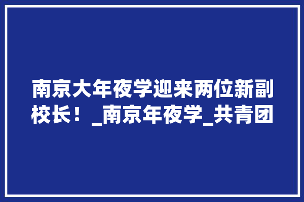南京大年夜学迎来两位新副校长！_南京年夜学_共青团 AI简讯