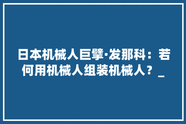 日本机械人巨擘·发那科：若何用机械人组装机械人？_机械人_工序 绘影字幕