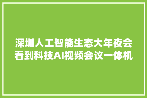 深圳人工智能生态大年夜会看到科技AI视频会议一体机火爆圈粉深圳市长现场参不雅观体验_临盆力_相机 云服务