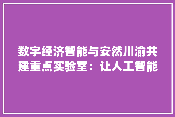 数字经济智能与安然川渝共建重点实验室：让人工智能算法更靠得住更安然_重庆_数字 文字写作