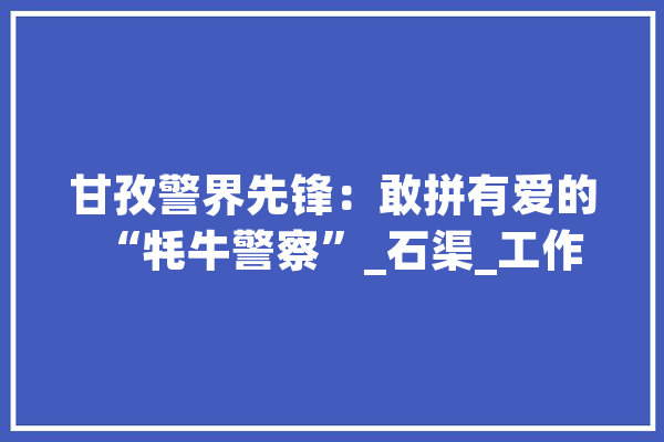 甘孜警界先锋：敢拼有爱的“牦牛警察”_石渠_工作 AI简讯