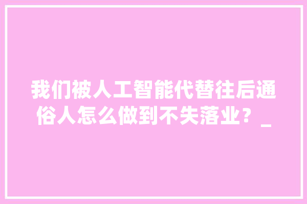 我们被人工智能代替往后通俗人怎么做到不失落业？_精油_精力 AI简讯
