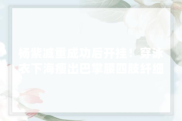 杨紫减重成功后开挂！穿泳衣下海瘦出巴掌腰四肢纤细脸小一圈_则是_造型 计算机
