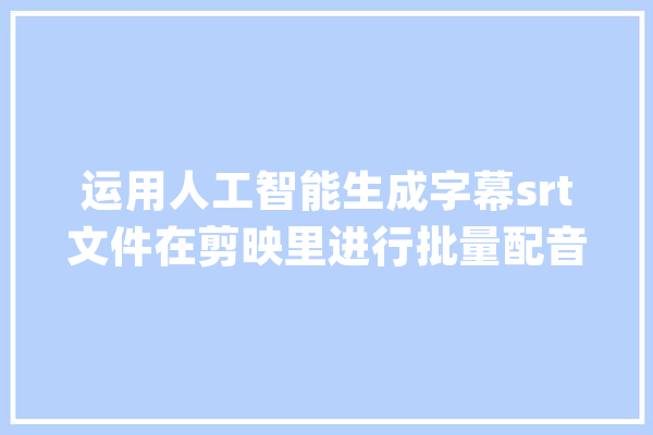 运用人工智能生成字幕srt文件在剪映里进行批量配音的方法_字幕_文本