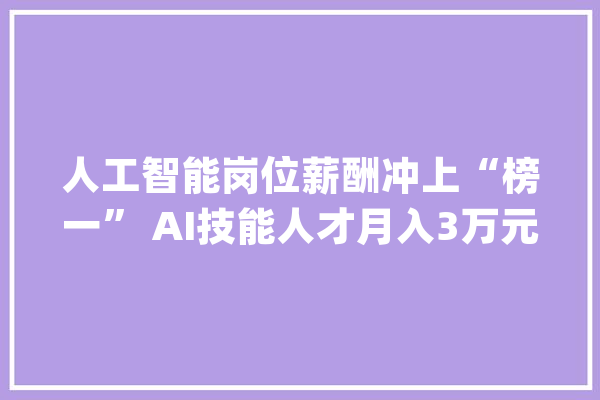 人工智能岗位薪酬冲上“榜一” AI技能人才月入3万元不稀奇_人工智能_技巧 智能问答