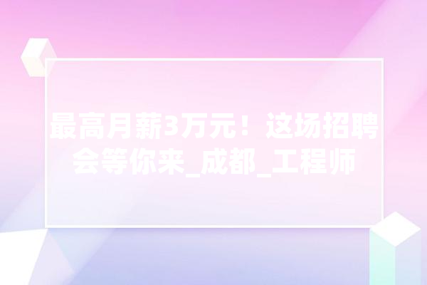 最高月薪3万元！这场招聘会等你来_成都_工程师 科技快讯