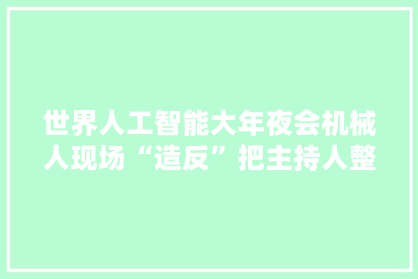 世界人工智能大年夜会机械人现场“造反”把主持人整不会了_人工智能_机械人 文字写作