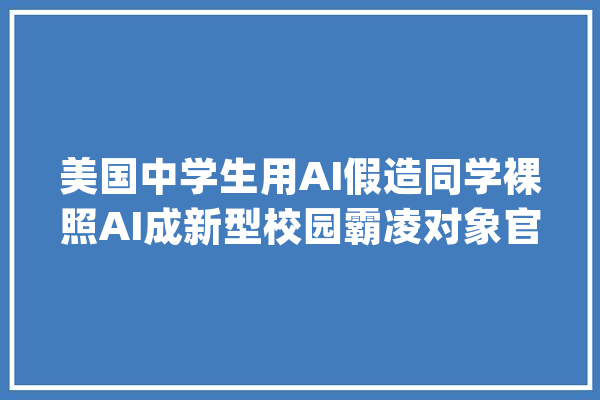 美国中学生用AI假造同学裸照AI成新型校园霸凌对象官员怒称将_学生_学区