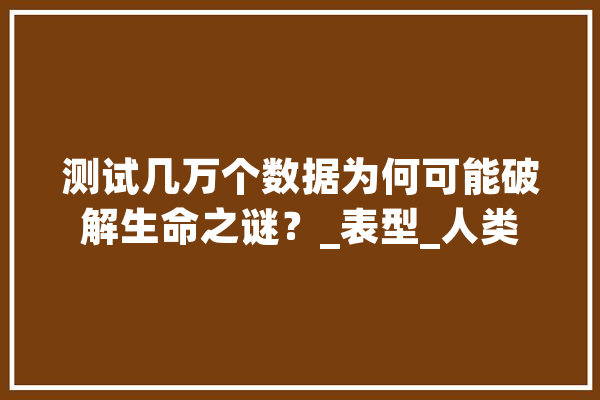 测试几万个数据为何可能破解生命之谜？_表型_人类 AI简讯