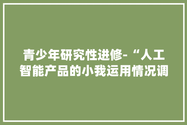 青少年研究性进修-“人工智能产品的小我运用情况调研”活动_助手_语音 科技快讯