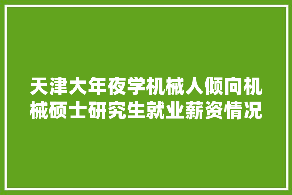 天津大年夜学机械人倾向机械硕士研究生就业薪资情况曝光_工作_机械人 智能助手