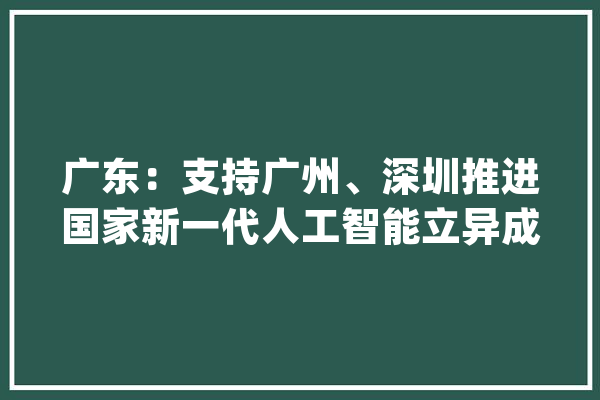广东：支持广州、深圳推进国家新一代人工智能立异成长试验区和国家人工智能立异应用先导区培植_人工智能_技巧