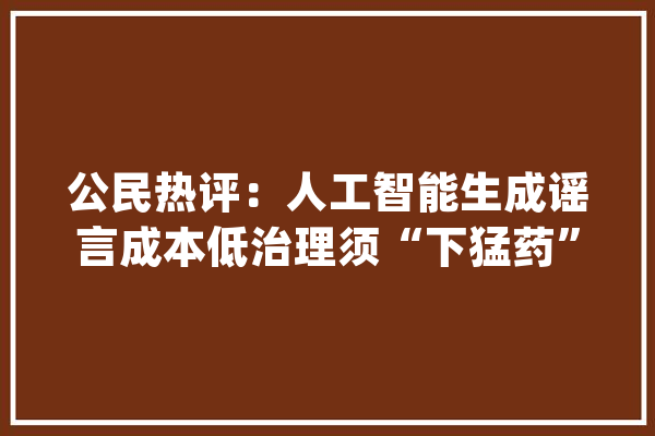 公民热评：人工智能生成谣言成本低治理须“下猛药”_流言_人工智能