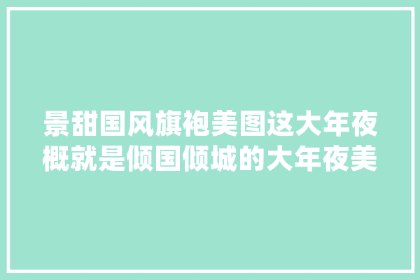 景甜国风旗袍美图这大年夜概就是倾国倾城的大年夜美男吧！ ​​​_国风_美丽 文字写作