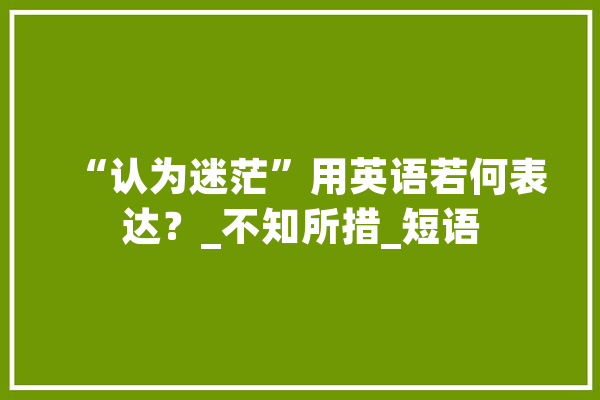 “认为迷茫”用英语若何表达？_不知所措_短语 云服务