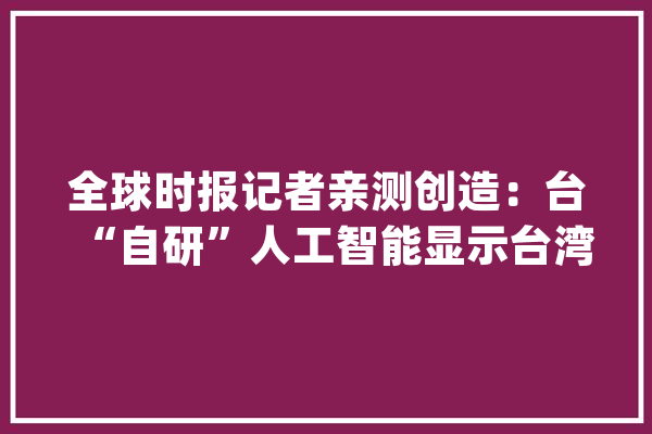 全球时报记者亲测创造：台“自研”人工智能显示台湾属于中国_模子_台湾 绘影字幕