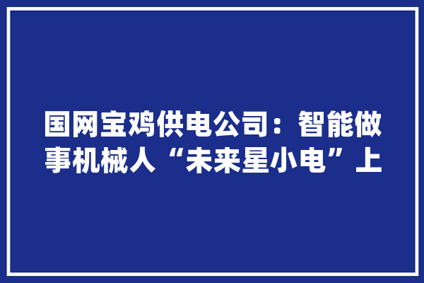 国网宝鸡供电公司：智能做事机械人“未来星小电”上岗工作_营业_语音 智能助手