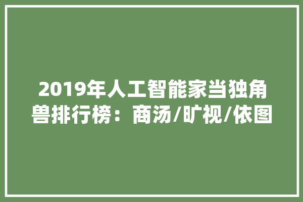 2019年人工智能家当独角兽排行榜：商汤/旷视/依图/云从榜上有名(TOP50)_家当_科技 AI快讯