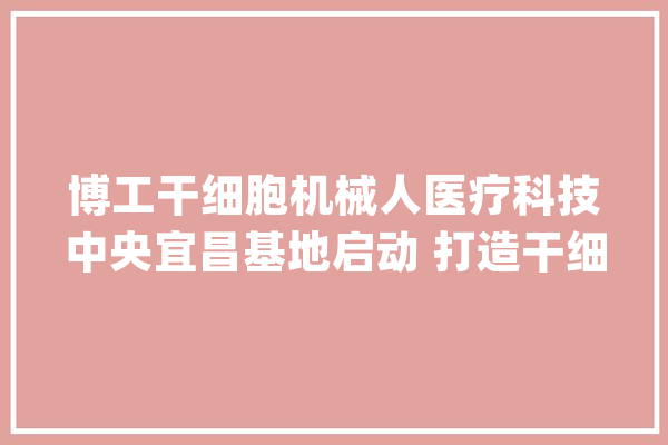 博工干细胞机械人医疗科技中央宜昌基地启动 打造干细胞机械人智能制造样板_宜昌_基地