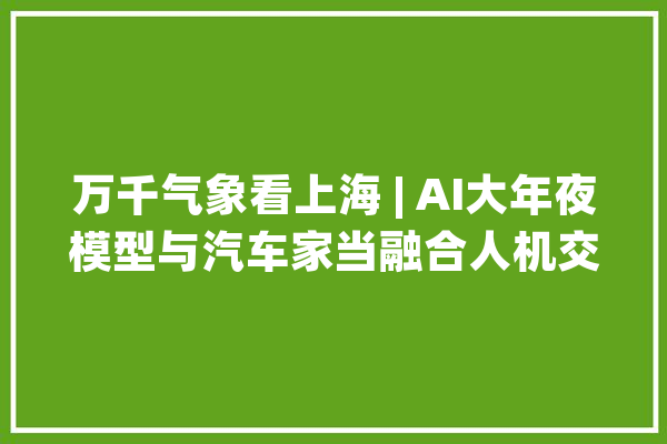 万千气象看上海 | AI大年夜模型与汽车家当融合人机交互将迎来质变 | 寻找中国经济新动能_商汤_模子 AI简讯