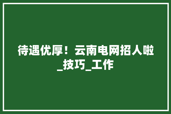 待遇优厚！云南电网招人啦_技巧_工作 AI简讯