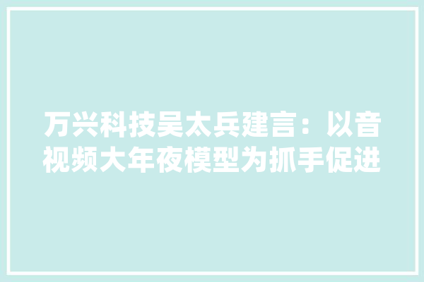 万兴科技吴太兵建言：以音视频大年夜模型为抓手促进人工智能立异成长_家当_模子 科技快讯