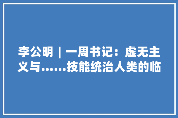 李公明︱一周书记：虚无主义与……技能统治人类的临界点_虚无主义_技巧 文字写作