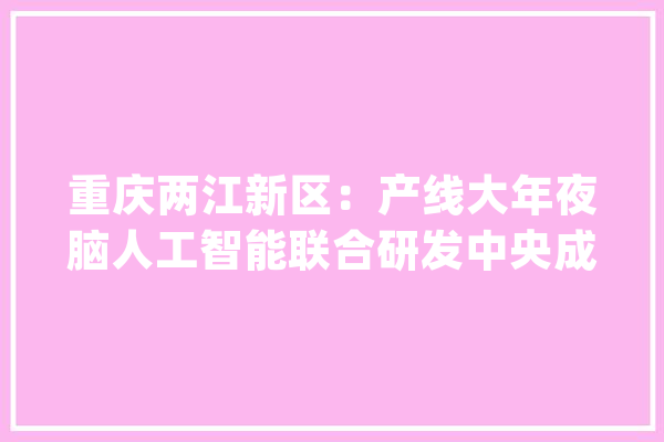 重庆两江新区：产线大年夜脑人工智能联合研发中央成立_人工智能_重庆 云服务