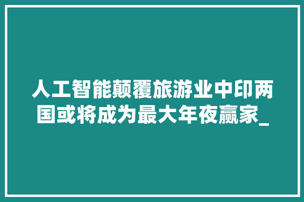 人工智能颠覆旅游业中印两国或将成为最大年夜赢家_旅游_线上 智能写作
