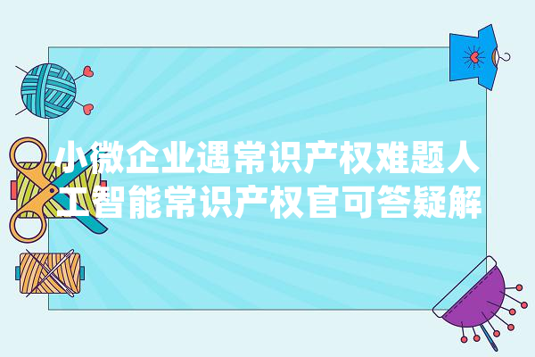小微企业遇常识产权难题人工智能常识产权官可答疑解惑_石景山区_常识产权