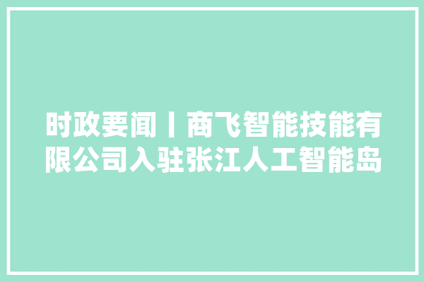 时政要闻丨商飞智能技能有限公司入驻张江人工智能岛_智能_家当 云服务