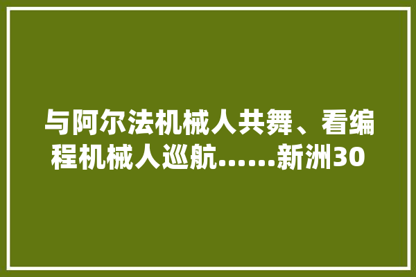 与阿尔法机械人共舞、看编程机械人巡航……新洲3000余逻辑学生“六一”共享新科技_科技_机械人 智能助手